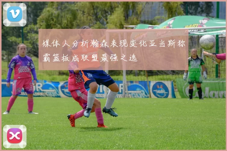 媒体人分析瀚森表现变化亚当斯称霸篮板成联盟最强之选