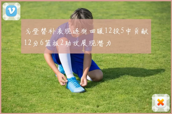 戈登替补表现逐渐回暖12投5中贡献12分6篮板2助攻展现潜力