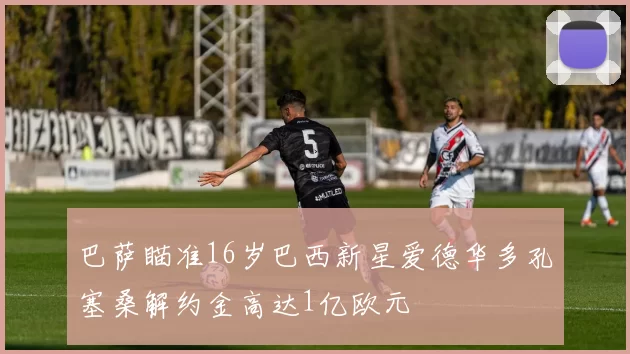 巴萨瞄准16岁巴西新星爱德华多孔塞桑解约金高达1亿欧元