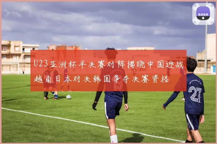 U23亚洲杯半决赛对阵揭晓中国迎战越南日本对决韩国争夺决赛资格