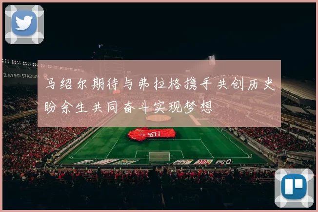 马绍尔期待与弗拉格携手共创历史盼余生共同奋斗实现梦想