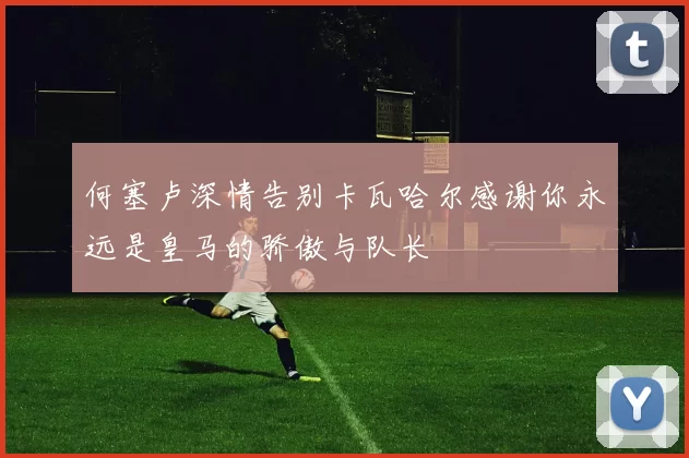 何塞卢深情告别卡瓦哈尔感谢你永远是皇马的骄傲与队长