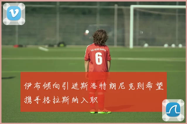 伊布倾向引进斯洛特朗尼克则希望携手格拉斯纳入职