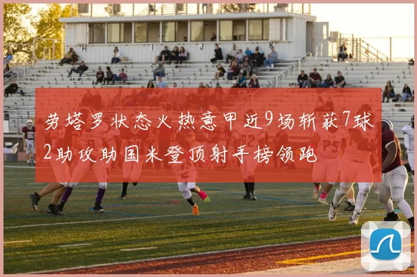 劳塔罗状态火热意甲近9场斩获7球2助攻助国米登顶射手榜领跑