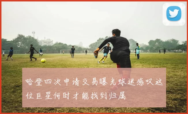 哈登四次申请交易曝光球迷感叹这位巨星何时才能找到归属