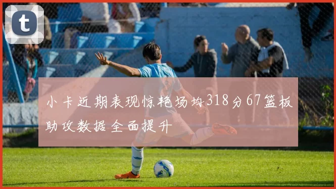 小卡近期表现惊艳场均318分67篮板助攻数据全面提升