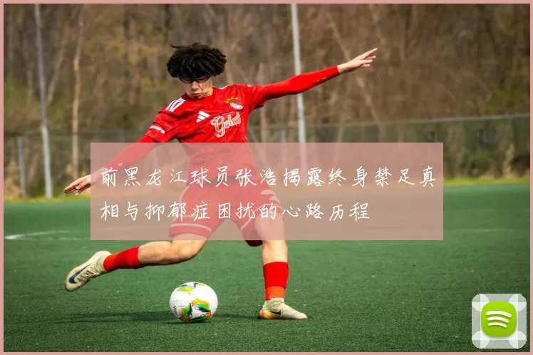 前黑龙江球员张浩揭露终身禁足真相与抑郁症困扰的心路历程