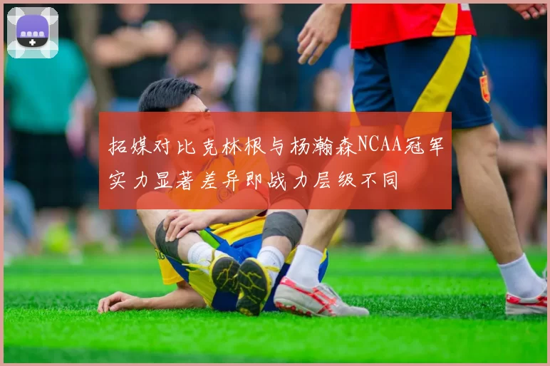 拓媒对比克林根与杨瀚森NCAA冠军实力显著差异即战力层级不同