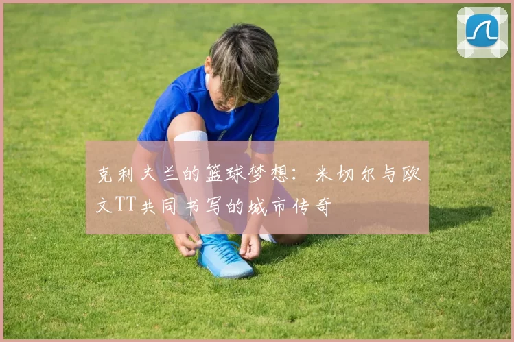 克利夫兰的篮球梦想：米切尔与欧文TT共同书写的城市传奇